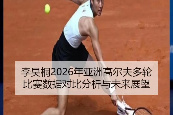李昊桐2026年亚洲高尔夫多轮比赛数据对比分析与未来展望