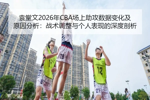 袁堂文2026年CBA场上助攻数据变化及原因分析：战术调整与个人表现的深度剖析